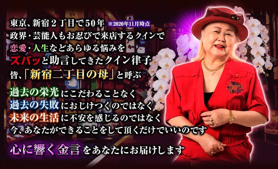 東京、新宿2丁目で50年政界・芸能人もお忍びで来店するクインで恋愛・人生などあらゆる悩みをズバッと助言してきたクイン律子皆、「新宿二丁目の母」と呼ぶ過去の栄光にこだわることなく過去の失敗におじけつくのではなく未来の生活に不安を感じるのではなく今、あなたができることをして頂くだけでいいのです心に響く金言をあなたにお届けします